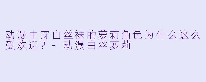 动漫中穿白丝袜的萝莉角色为什么这么受欢迎？-动漫白丝萝莉