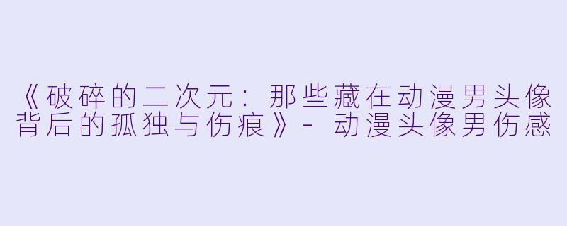 《破碎的二次元：那些藏在动漫男头像背后的孤独与伤痕》-动漫头像男伤感