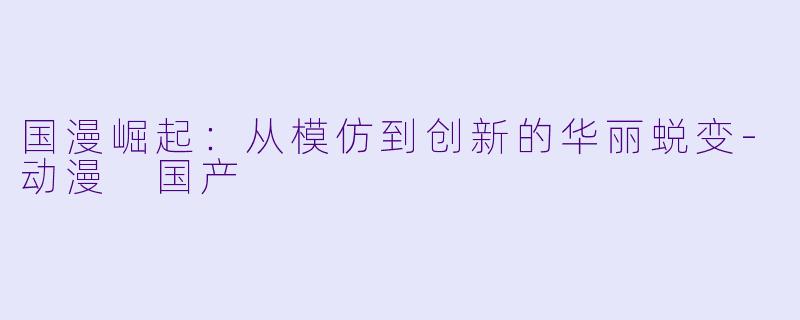 国漫崛起：从模仿到创新的华丽蜕变-动漫 国产