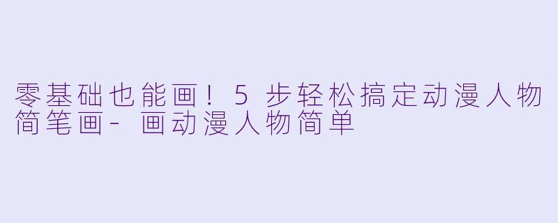 零基础也能画！5步轻松搞定动漫人物简笔画-画动漫人物简单