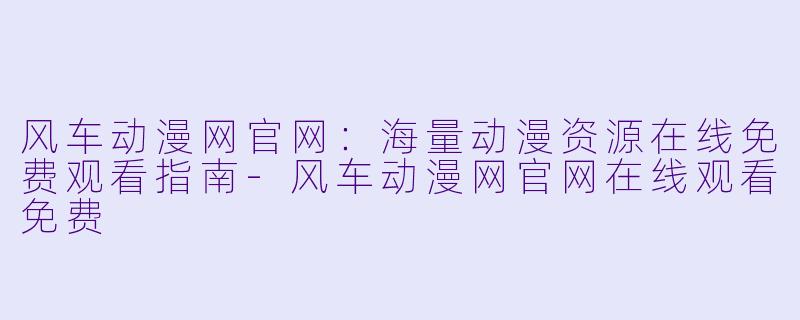 风车动漫网官网：海量动漫资源在线免费观看指南-风车动漫网官网在线观看免费