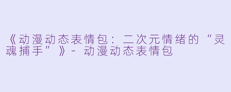 《动漫动态表情包：二次元情绪的“灵魂捕手”》-动漫动态表情包