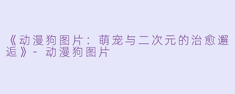 《动漫狗图片：萌宠与二次元的治愈邂逅》-动漫狗图片