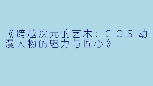 《跨越次元的艺术：COS动漫人物的魅力与匠心》