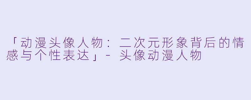 「动漫头像人物：二次元形象背后的情感与个性表达」-头像动漫人物
