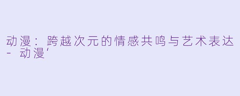 动漫：跨越次元的情感共鸣与艺术表达-动漫‘