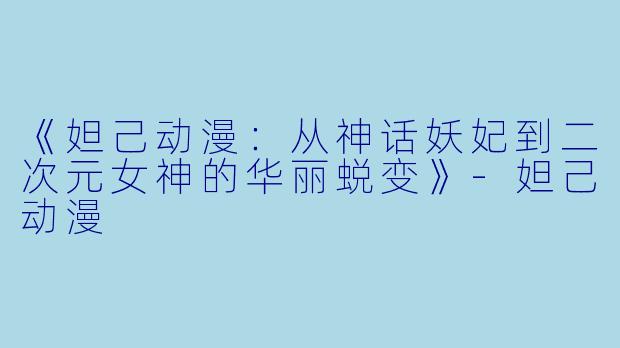 《妲己动漫：从神话妖妃到二次元女神的华丽蜕变》-妲己动漫