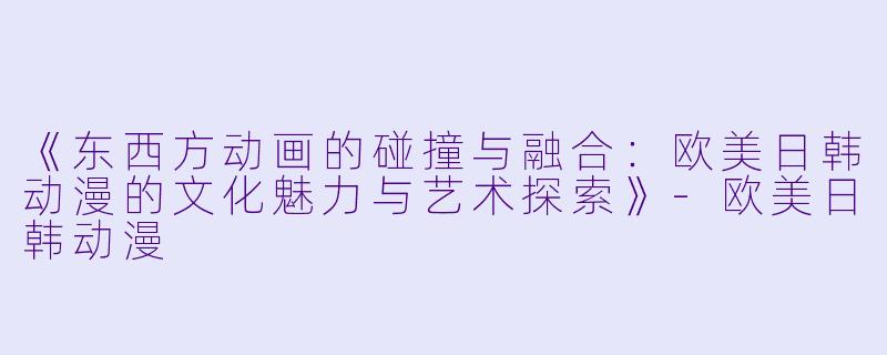 《东西方动画的碰撞与融合：欧美日韩动漫的文化魅力与艺术探索》-欧美日韩动漫