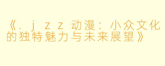 《.jzz动漫：小众文化的独特魅力与未来展望》