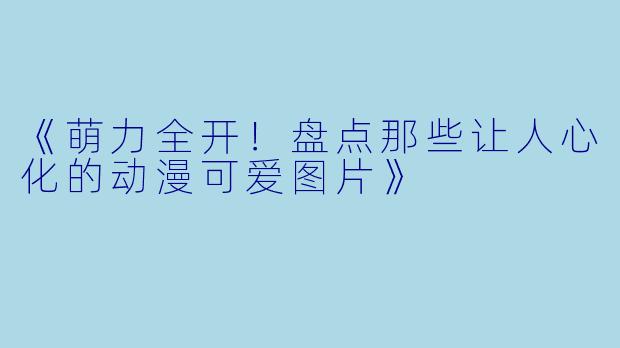 《萌力全开！盘点那些让人心化的动漫可爱图片》