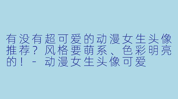有没有超可爱的动漫女生头像推荐？风格要萌系、色彩明亮的！-动漫女生头像可爱