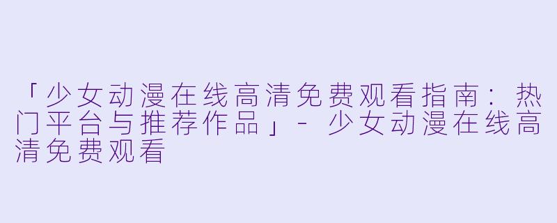 「少女动漫在线高清免费观看指南：热门平台与推荐作品」-少女动漫在线高清免费观看