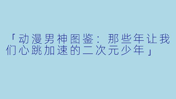 「动漫男神图鉴：那些年让我们心跳加速的二次元少年」
