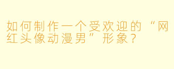 如何制作一个受欢迎的“网红头像动漫男”形象？