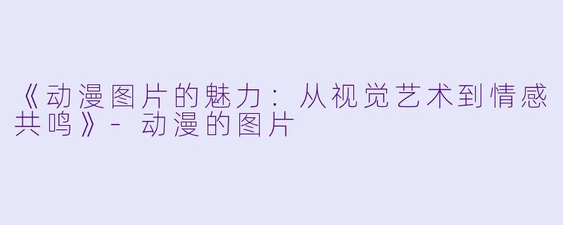 《动漫图片的魅力：从视觉艺术到情感共鸣》-动漫的图片