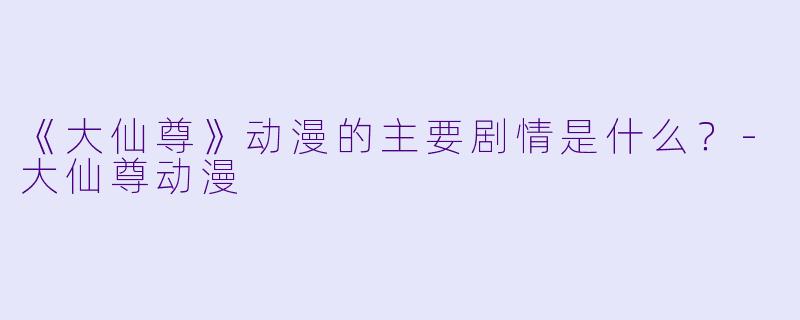 《大仙尊》动漫的主要剧情是什么？-大仙尊动漫