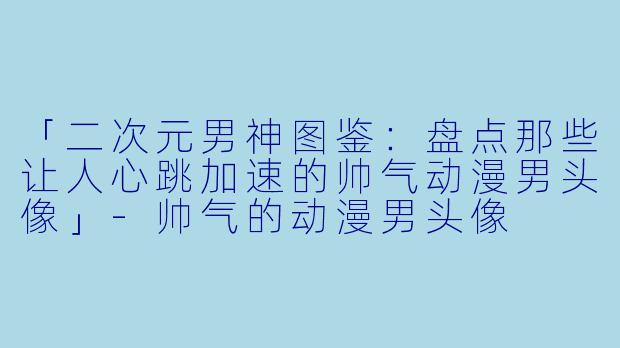 「二次元男神图鉴：盘点那些让人心跳加速的帅气动漫男头像」-帅气的动漫男头像