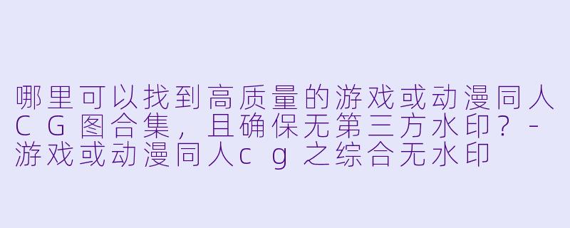 哪里可以找到高质量的游戏或动漫同人CG图合集，且确保无第三方水印？-游戏或动漫同人cg之综合无水印