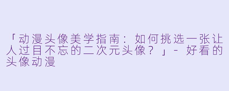 「动漫头像美学指南：如何挑选一张让人过目不忘的二次元头像？」-好看的头像动漫