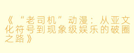 《“老司机”动漫：从亚文化符号到现象级娱乐的破圈之路》
