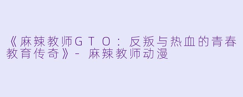 《麻辣教师GTO：反叛与热血的青春教育传奇》-麻辣教师动漫