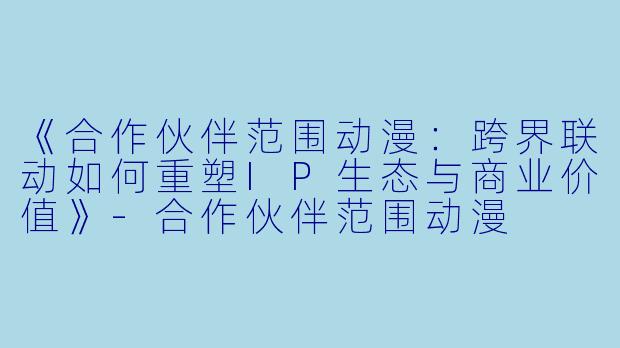 《合作伙伴范围动漫：跨界联动如何重塑IP生态与商业价值》-合作伙伴范围动漫