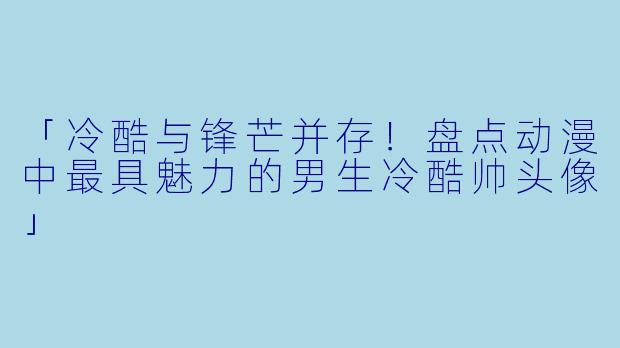「冷酷与锋芒并存！盘点动漫中最具魅力的男生冷酷帅头像」