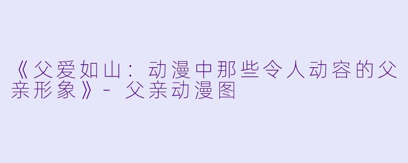 《父爱如山：动漫中那些令人动容的父亲形象》-父亲动漫图