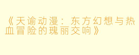 《天谕动漫：东方幻想与热血冒险的瑰丽交响》