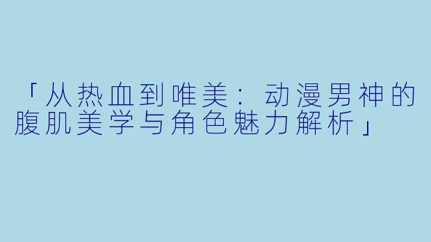 「从热血到唯美：动漫男神的腹肌美学与角色魅力解析」