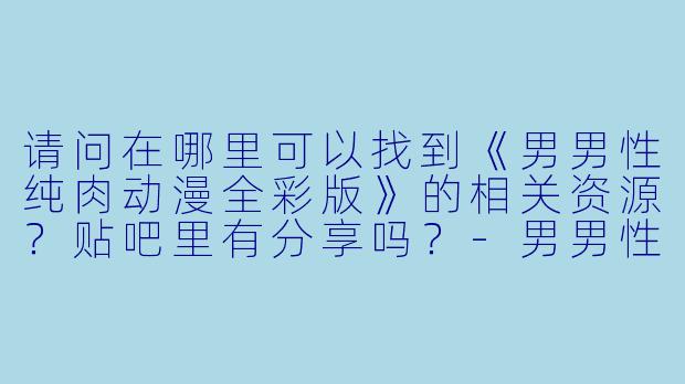 请问在哪里可以找到《男男性纯肉动漫全彩版》的相关资源？贴吧里有分享吗？-男男性纯肉动漫全彩版贴吧