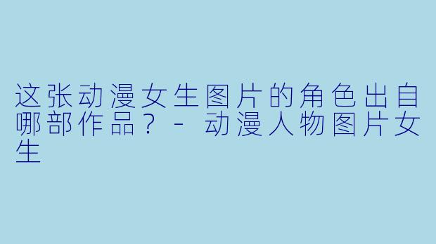 这张动漫女生图片的角色出自哪部作品？-动漫人物图片女生