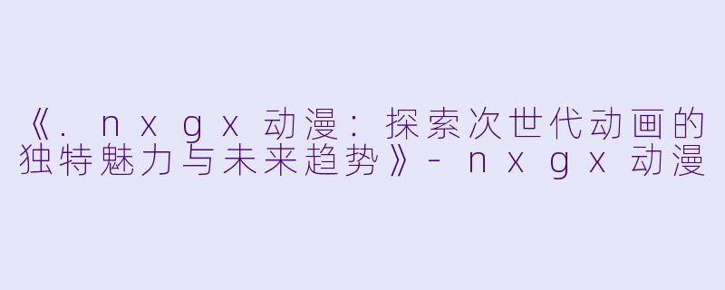 《.nxgx动漫：探索次世代动画的独特魅力与未来趋势》-nxgx动漫