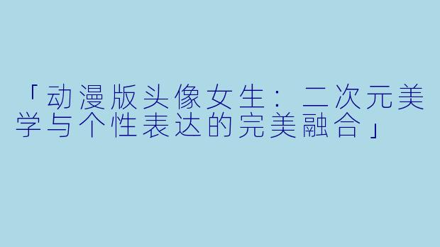 「动漫版头像女生：二次元美学与个性表达的完美融合」