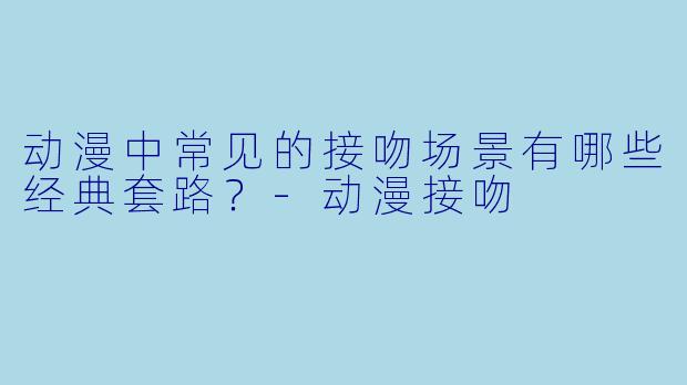 动漫中常见的接吻场景有哪些经典套路？-动漫接吻