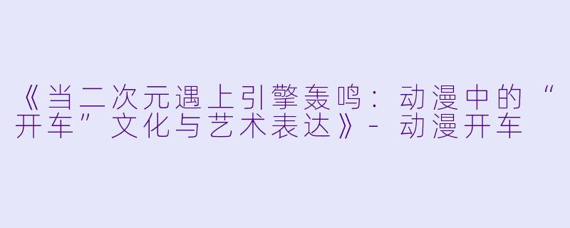 《当二次元遇上引擎轰鸣：动漫中的“开车”文化与艺术表达》-动漫开车