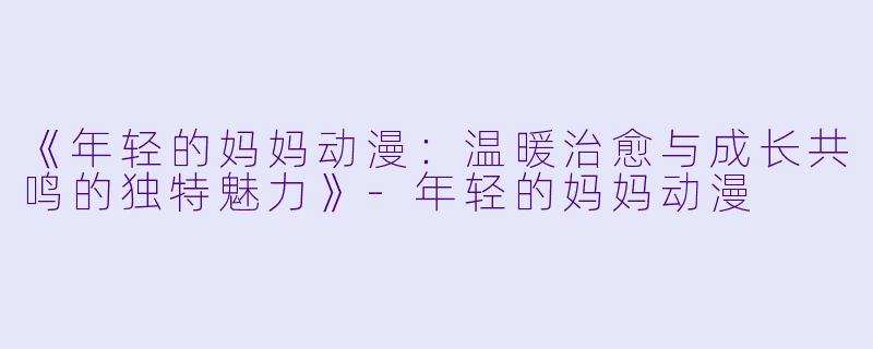 《年轻的妈妈动漫：温暖治愈与成长共鸣的独特魅力》-年轻的妈妈动漫