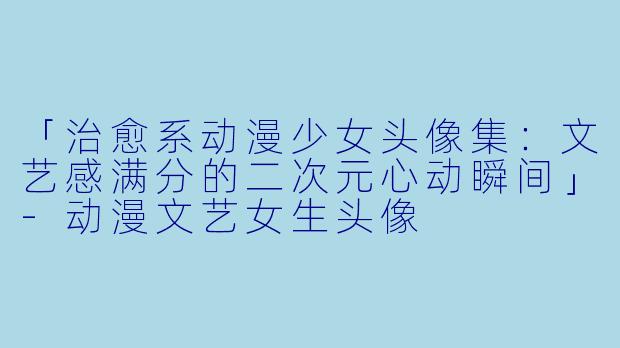 「治愈系动漫少女头像集：文艺感满分的二次元心动瞬间」-动漫文艺女生头像