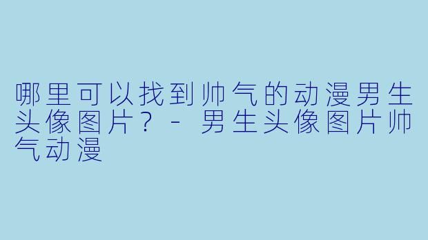 哪里可以找到帅气的动漫男生头像图片？-男生头像图片帅气动漫