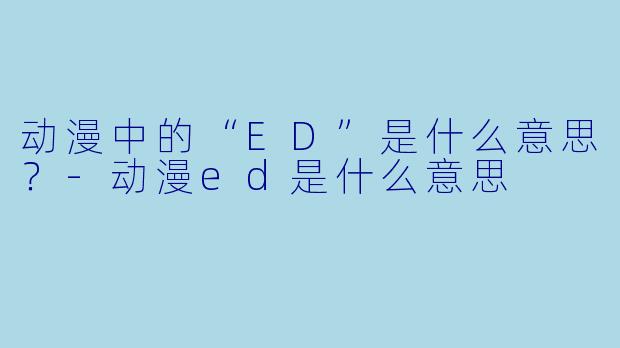 动漫中的“ED”是什么意思？-动漫ed是什么意思