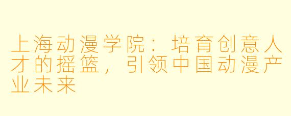 上海动漫学院：培育创意人才的摇篮，引领中国动漫产业未来