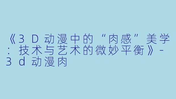 《3D动漫中的“肉感”美学：技术与艺术的微妙平衡》-3d动漫肉