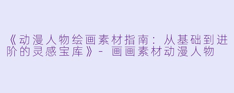 《动漫人物绘画素材指南：从基础到进阶的灵感宝库》-画画素材动漫人物