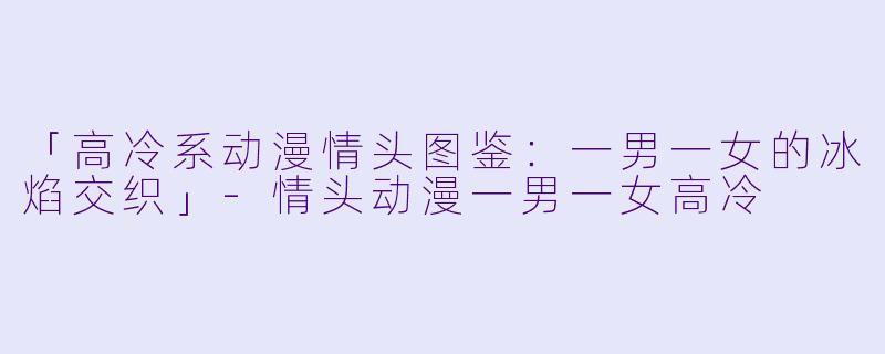 「高冷系动漫情头图鉴：一男一女的冰焰交织」-情头动漫一男一女高冷
