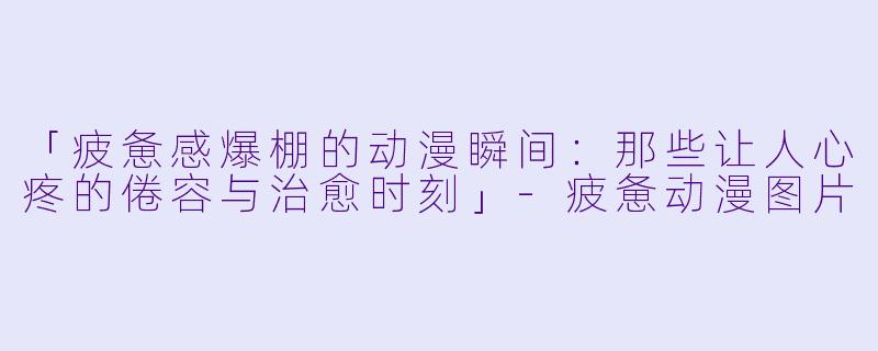 「疲惫感爆棚的动漫瞬间：那些让人心疼的倦容与治愈时刻」-疲惫动漫图片