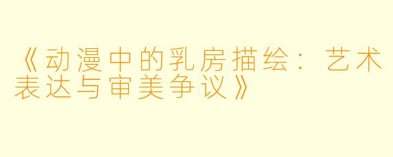 《动漫中的乳房描绘：艺术表达与审美争议》