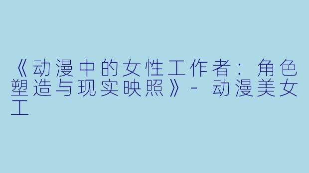 《动漫中的女性工作者：角色塑造与现实映照》-动漫美女工