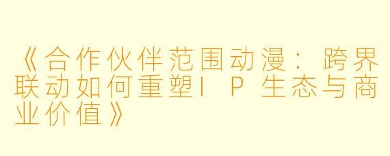 《合作伙伴范围动漫：跨界联动如何重塑IP生态与商业价值》