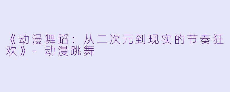 《动漫舞蹈：从二次元到现实的节奏狂欢》-动漫跳舞