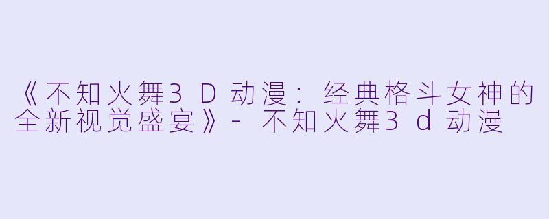 《不知火舞3D动漫：经典格斗女神的全新视觉盛宴》-不知火舞3d动漫